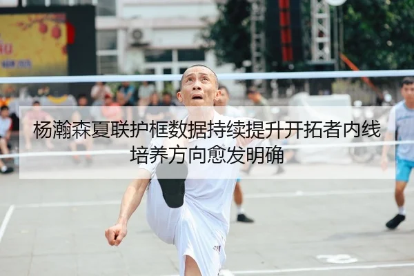 杨瀚森夏联护框数据持续提升开拓者内线培养方向愈发明确